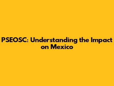 PSEOSC: Understanding the Impact on Mexico