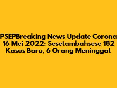 PSEPBreaking News Update Corona 16 Mei 2022: Sesetambahsese 182 Kasus Baru, 6 Orang Meninggal