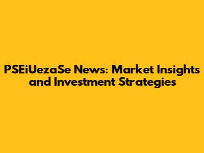 PSEiUezaSe News: Market Insights and Investment Strategies