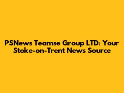 PSNews Teamse Group LTD: Your Stoke-on-Trent News Source