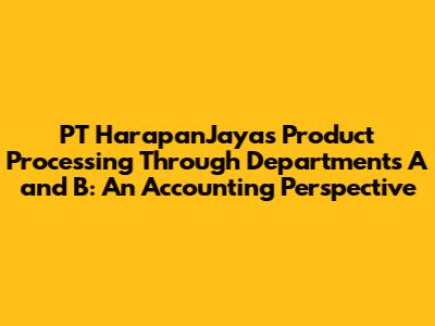 PT HarapanJaya's Product Processing Through Departments A and B: An Accounting Perspective