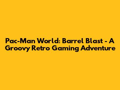 Pac-Man World: Barrel Blast - A Groovy Retro Gaming Adventure