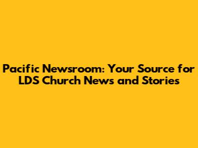 Pacific Newsroom: Your Source for LDS Church News and Stories