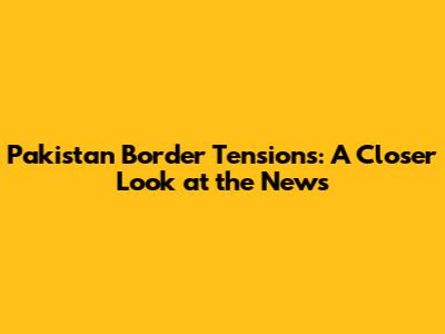 Pakistan Border Tensions: A Closer Look at the News