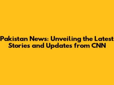 Pakistan News: Unveiling the Latest Stories and Updates from CNN