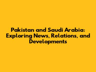 Pakistan and Saudi Arabia: Exploring News, Relations, and Developments