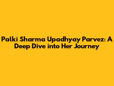 Palki Sharma Upadhyay Parvez: A Deep Dive into Her Journey