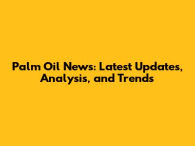 Palm Oil News: Latest Updates, Analysis, and Trends