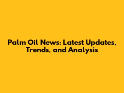 Palm Oil News: Latest Updates, Trends, and Analysis