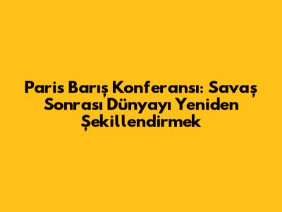 Paris Barış Konferansı: Savaş Sonrası Dünyayı Yeniden Şekillendirmek