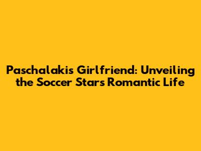 Paschalakis' Girlfriend: Unveiling the Soccer Star's Romantic Life