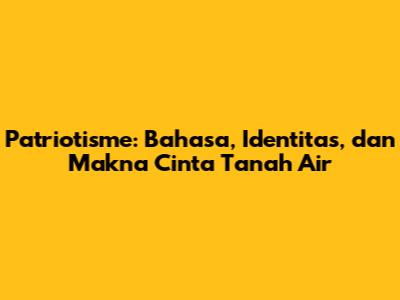 Patriotisme: Bahasa, Identitas, dan Makna Cinta Tanah Air