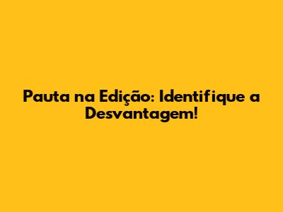 Pauta na Edição: Identifique a Desvantagem!
