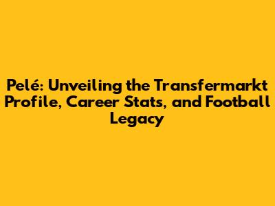 Pelé: Unveiling the Transfermarkt Profile, Career Stats, and Football Legacy