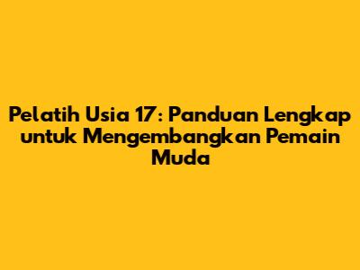 Pelatih Usia 17: Panduan Lengkap untuk Mengembangkan Pemain Muda