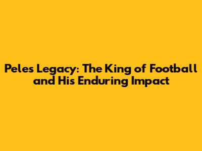 Pele's Legacy: The King of Football and His Enduring Impact