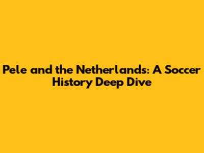 Pele and the Netherlands: A Soccer History Deep Dive