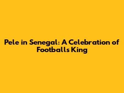 Pele in Senegal: A Celebration of Football's King
