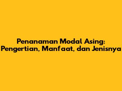 Penanaman Modal Asing: Pengertian, Manfaat, dan Jenisnya