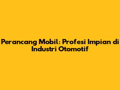 Perancang Mobil: Profesi Impian di Industri Otomotif