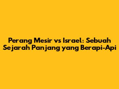 Perang Mesir vs Israel: Sebuah Sejarah Panjang yang Berapi-Api
