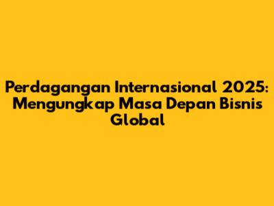 Perdagangan Internasional 2025: Mengungkap Masa Depan Bisnis Global