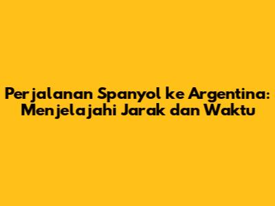 Perjalanan Spanyol ke Argentina: Menjelajahi Jarak dan Waktu