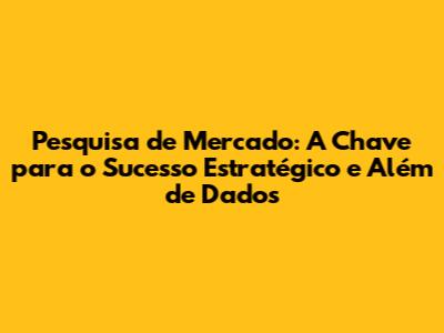 Pesquisa de Mercado: A Chave para o Sucesso Estratégico e Além de Dados