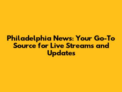 Philadelphia News: Your Go-To Source for Live Streams and Updates