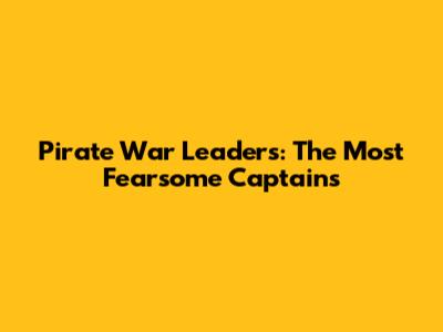 Pirate War Leaders: The Most Fearsome Captains