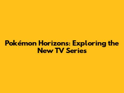 Pokémon Horizons: Exploring the New TV Series