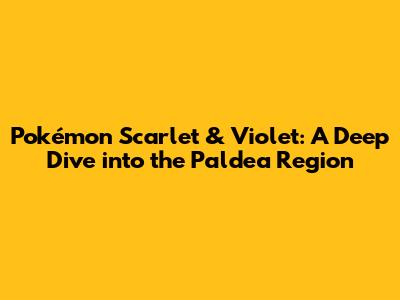 Pokémon Scarlet & Violet: A Deep Dive into the Paldea Region
