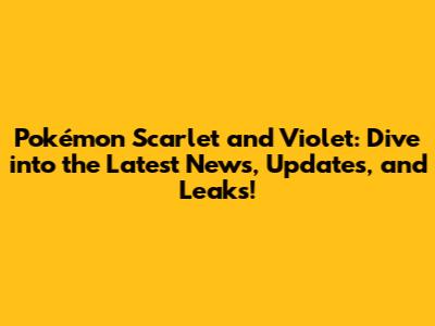 Pokémon Scarlet and Violet: Dive into the Latest News, Updates, and Leaks!
