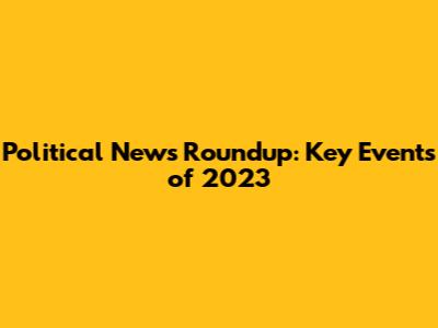 Political News Roundup: Key Events of 2023