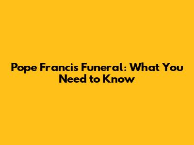 Pope Francis' Funeral: What You Need to Know