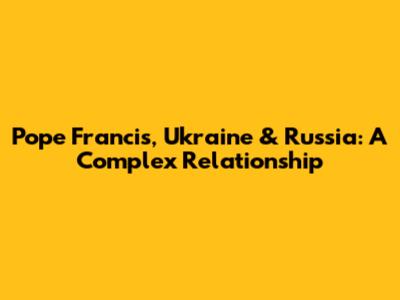 Pope Francis, Ukraine & Russia: A Complex Relationship