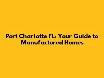 Port Charlotte FL: Your Guide to Manufactured Homes