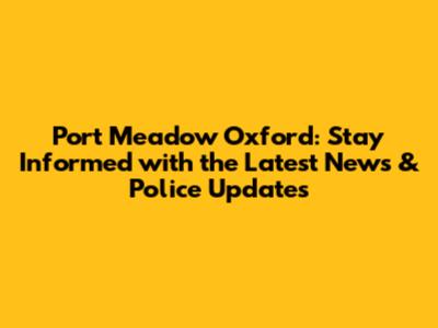Port Meadow Oxford: Stay Informed with the Latest News & Police Updates