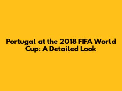 Portugal at the 2018 FIFA World Cup: A Detailed Look