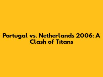 Portugal vs. Netherlands 2006: A Clash of Titans