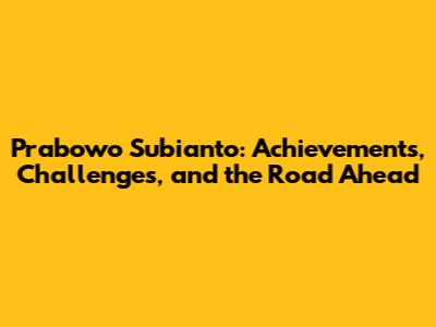 Prabowo Subianto: Achievements, Challenges, and the Road Ahead