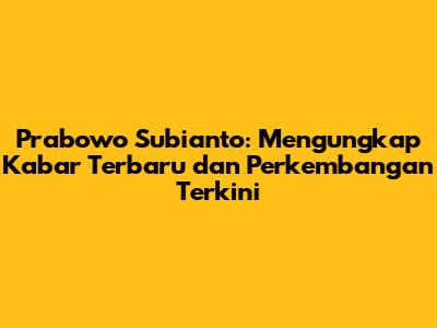 Prabowo Subianto: Mengungkap Kabar Terbaru dan Perkembangan Terkini