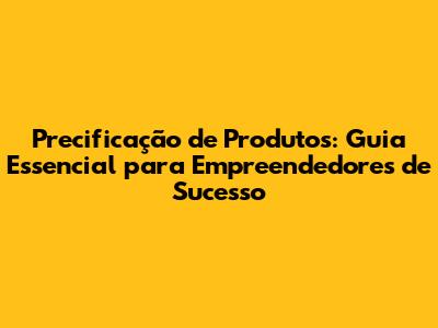 Precificação de Produtos: Guia Essencial para Empreendedores de Sucesso
