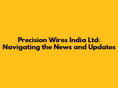 Precision Wires India Ltd: Navigating the News and Updates