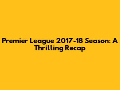 Premier League 2017-18 Season: A Thrilling Recap
