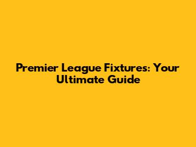 Premier League Fixtures: Your Ultimate Guide