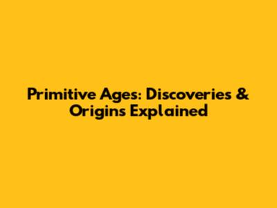Primitive Ages: Discoveries & Origins Explained