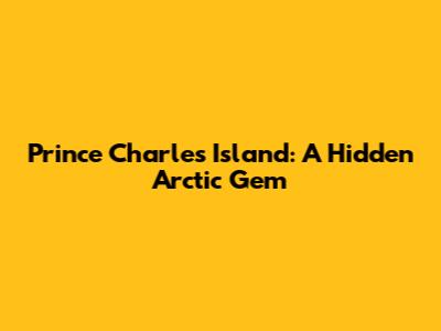 Prince Charles Island: A Hidden Arctic Gem