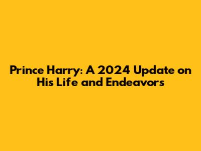 Prince Harry: A 2024 Update on His Life and Endeavors