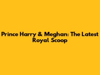 Prince Harry & Meghan: The Latest Royal Scoop